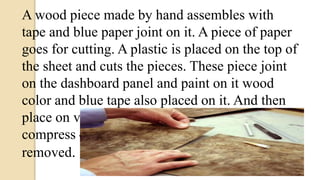 A wood piece made by hand assembles with
tape and blue paper joint on it. A piece of paper
goes for cutting. A plastic is placed on the top of
the sheet and cuts the pieces. These piece joint
on the dashboard panel and paint on it wood
color and blue tape also placed on it. And then
place on vacuum frame press .Here it is
compress 45 mints and then plastic sheet
removed.
 