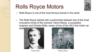 Rolls Royce Motors
 Rolls-Royce is one of the most famous brands in the world
 The Rolls Royce started with a partnership between two of the most
innovative minds of the moment. Henry Royce, a successful
engineer and Charles Rolls, owner of one of the UK’s first motor car
dealerships
Charles Rolls Hennery Royce
 