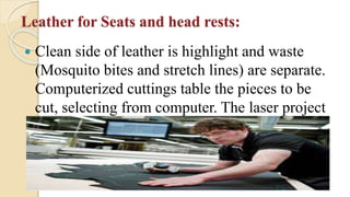 Leather for Seats and head rests:
 Clean side of leather is highlight and waste
(Mosquito bites and stretch lines) are separate.
Computerized cuttings table the pieces to be
cut, selecting from computer. The laser project
to pattern onto the leathers.
 