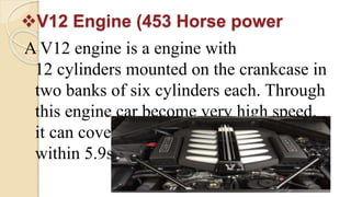 V12 Engine (453 Horse power
A V12 engine is a engine with
12 cylinders mounted on the crankcase in
two banks of six cylinders each. Through
this engine car become very high speed,
it can cover 100 Kilometer distance
within 5.9sceonds.
 