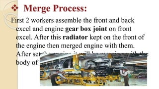  Merge Process:
First 2 workers assemble the front and back
excel and engine gear box joint on front
excel. After this radiator kept on the front of
the engine then merged engine with them.
After set the engine it will be merging with the
body of the car. This is called merge process.
 