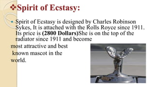 Spirit of Ecstasy:
 Spirit of Ecstasy is designed by Charles Robinson
Sykes, It is attached with the Rolls Royce since 1911.
Its price is (2800 Dollars)She is on the top of the
radiator since 1911 and become
most attractive and best
known mascot in the
world.
 