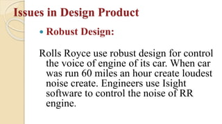 Issues in Design Product
 Robust Design:
Rolls Royce use robust design for control
the voice of engine of its car. When car
was run 60 miles an hour create loudest
noise create. Engineers use Isight
software to control the noise of RR
engine.
 