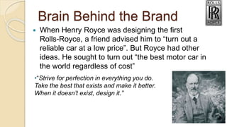 Brain Behind the Brand
 When Henry Royce was designing the first
Rolls-Royce, a friend advised him to “turn out a
reliable car at a low price”. But Royce had other
ideas. He sought to turn out “the best motor car in
the world regardless of cost”
•“Strive for perfection in everything you do.
Take the best that exists and make it better.
When it doesn’t exist, design it.”
 