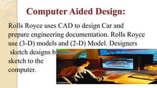 Computer Aided Design:
Rolls Royce uses CAD to design Car and
prepare engineering documentation. Rolls Royce
use (3-D) models and (2-D) Model. Designers
sketch designs by hand, (3-D) translate this
sketch to the
computer.
 