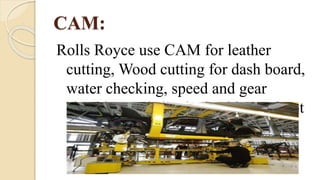 CAM:
Rolls Royce use CAM for leather
cutting, Wood cutting for dash board,
water checking, speed and gear
checking and shook checking, reboot
painting.
 