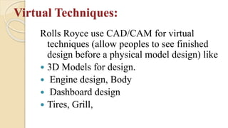 Virtual Techniques:
Rolls Royce use CAD/CAM for virtual
techniques (allow peoples to see finished
design before a physical model design) like
 3D Models for design.
 Engine design, Body
 Dashboard design
 Tires, Grill,
 
