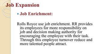 Job Expansion
 Job Enrichment:
Rolls Royce use job enrichment. RR provides
its employees for more responsibility on
job and decision making authority for
encouraging the employee with their task.
Through this employee turnover reduce and
more talented people attract.
 