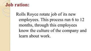 Job ration:
Rolls Royce rotate job of its new
employees. This process run 6 to 12
months, through this employees
know the culture of the company and
learn about work.
 