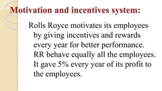Motivation and incentives system:
Rolls Royce motivates its employees
by giving incentives and rewards
every year for better performance.
RR behave equally all the employees.
It gave 5% every year of its profit to
the employees.
 