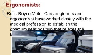 Ergonomists:
Rolls-Royce Motor Cars engineers and
ergonomists have worked closely with the
medical profession to establish the
optimum seat position that relaxes the
body most whilst in motion.
 