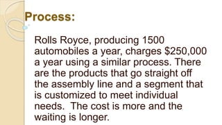Process:
Rolls Royce, producing 1500
automobiles a year, charges $250,000
a year using a similar process. There
are the products that go straight off
the assembly line and a segment that
is customized to meet individual
needs. The cost is more and the
waiting is longer.
 