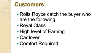 Customers:
 Rolls Royce catch the buyer who
are the following
 Royal Class
 High level of Earning
 Car lover
 Comfort Required
 
