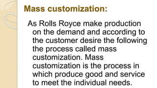Mass customization:
As Rolls Royce make production
on the demand and according to
the customer desire the following
the process called mass
customization. Mass
customization is the process in
which produce good and service
to meet the individual needs.
 