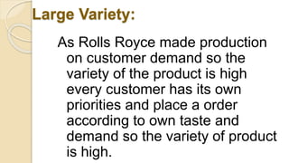 Large Variety:
As Rolls Royce made production
on customer demand so the
variety of the product is high
every customer has its own
priorities and place a order
according to own taste and
demand so the variety of product
is high.
 