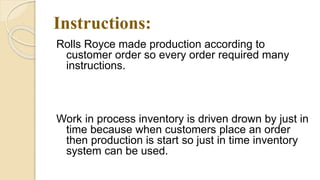 Instructions:
Rolls Royce made production according to
customer order so every order required many
instructions.
Just In Time:
Work in process inventory is driven drown by just in
time because when customers place an order
then production is start so just in time inventory
system can be used.
 