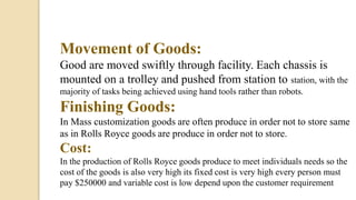 Movement of Goods:
Good are moved swiftly through facility. Each chassis is
mounted on a trolley and pushed from station to station, with the
majority of tasks being achieved using hand tools rather than robots.
Finishing Goods:
In Mass customization goods are often produce in order not to store same
as in Rolls Royce goods are produce in order not to store.
Cost:
In the production of Rolls Royce goods produce to meet individuals needs so the
cost of the goods is also very high its fixed cost is very high every person must
pay $250000 and variable cost is low depend upon the customer requirement
 