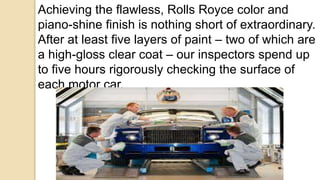 Achieving the flawless, Rolls Royce color and
piano-shine finish is nothing short of extraordinary.
After at least five layers of paint – two of which are
a high-gloss clear coat – our inspectors spend up
to five hours rigorously checking the surface of
each motor car.
 