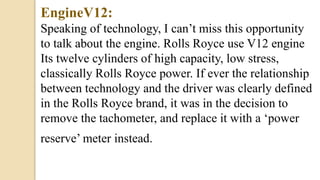 EngineV12:
Speaking of technology, I can’t miss this opportunity
to talk about the engine. Rolls Royce use V12 engine
Its twelve cylinders of high capacity, low stress,
classically Rolls Royce power. If ever the relationship
between technology and the driver was clearly defined
in the Rolls Royce brand, it was in the decision to
remove the tachometer, and replace it with a ‘power
reserve’ meter instead.
 