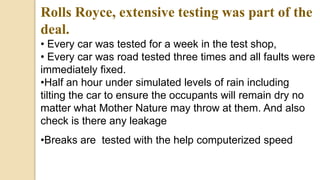 Rolls Royce, extensive testing was part of the
deal.
• Every car was tested for a week in the test shop,
• Every car was road tested three times and all faults were
immediately fixed.
•Half an hour under simulated levels of rain including
tilting the car to ensure the occupants will remain dry no
matter what Mother Nature may throw at them. And also
check is there any leakage
•Breaks are tested with the help computerized speed
 