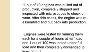 •1 out of 10 engines was pulled out of
production, completely stripped and
inspected with microscopes to check on
wear. After this check, the engine was re-
assembled and put back into production.
•Engines were tested by running them
each for a couple of hours at half load
and 1 out of 100 was tested under full
load and then completely dismantled to
 
