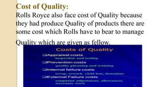Cost of Quality:
Rolls Royce also face cost of Quality because
they had produce Quality of products there are
some cost which Rolls have to bear to manage
Quality which are given as fellow.
 