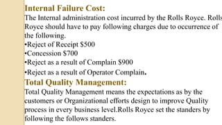 Internal Failure Cost:
The Internal administration cost incurred by the Rolls Royce. Rolls
Royce should have to pay following charges due to occurrence of
the following.
•Reject of Receipt $500
•Concession $700
•Reject as a result of Complain $900
•Reject as a result of Operator Complain.
Total Quality Management:
Total Quality Management means the expectations as by the
customers or Organizational efforts design to improve Quality
process in every business level.Rolls Royce set the standers by
following the follows standers.
 