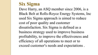 Six Sigma
Dave Harry, an ASQ member since 2006, is a
Black Belt at Rolls-Royce Energy Systems, Inc
used Six Sigma approach is aimed to reduce
cost of poor quality and customer
dissatisfaction. Six Sigma is defined as a
business strategy used to improve business
profitability, to improve the effectiveness and
efficiency of all operations to meet or to
exceed customer’s needs and expectations .
 