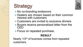 Strategy
 No co-branding endeavors
 Dealers are chosen based on their common
interest with customers
 Customers are invited to exclusive dinners
 Buyers receive personalized letter from the
CEO
 Focus on repeated purchase.
RESULT
Nearly 1/3rd of business comes from repeated
customers.
 