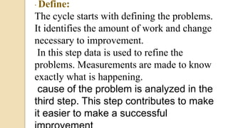 · Define:
The cycle starts with defining the problems.
It identifies the amount of work and change
necessary to improvement.:
In this step data is used to refine the
problems. Measurements are made to know
exactly what is happening.e:
cause of the problem is analyzed in the
third step. This step contributes to make
it easier to make a successful
 