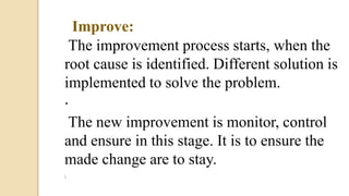 · Improve:
The improvement process starts, when the
root cause is identified. Different solution is
implemented to solve the problem.
· Control:
The new improvement is monitor, control
and ensure in this stage. It is to ensure the
made change are to stay.

 