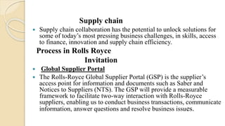 Supply chain
 Supply chain collaboration has the potential to unlock solutions for
some of today’s most pressing business challenges, in skills, access
to finance, innovation and supply chain efficiency.
Process in Rolls Royce
Invitation
 Global Supplier Portal
 The Rolls-Royce Global Supplier Portal (GSP) is the supplier’s
access point for information and documents such as Saber and
Notices to Suppliers (NTS). The GSP will provide a measurable
framework to facilitate two-way interaction with Rolls-Royce
suppliers, enabling us to conduct business transactions, communicate
information, answer questions and resolve business issues.
 
