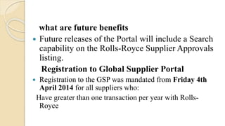what are future benefits
 Future releases of the Portal will include a Search
capability on the Rolls-Royce Supplier Approvals
listing.
Registration to Global Supplier Portal
 Registration to the GSP was mandated from Friday 4th
April 2014 for all suppliers who:
Have greater than one transaction per year with Rolls-
Royce
 