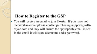 How to Register to the GSP
 You will receive an email to join Exostar. If you have not
received an email please contact purchasing-support@rolls-
royce.com and they will ensure the appropriate email is sent.
In the email it will state user name and a password.
 