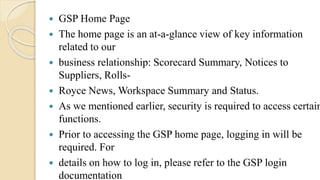  GSP Home Page
 The home page is an at-a-glance view of key information
related to our
 business relationship: Scorecard Summary, Notices to
Suppliers, Rolls-
 Royce News, Workspace Summary and Status.
 As we mentioned earlier, security is required to access certain
functions.
 Prior to accessing the GSP home page, logging in will be
required. For
 details on how to log in, please refer to the GSP login
documentation
 