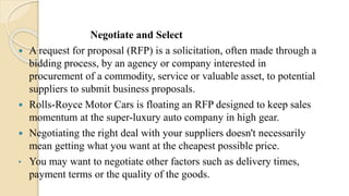 Negotiate and Select
 A request for proposal (RFP) is a solicitation, often made through a
bidding process, by an agency or company interested in
procurement of a commodity, service or valuable asset, to potential
suppliers to submit business proposals.
 Rolls-Royce Motor Cars is floating an RFP designed to keep sales
momentum at the super-luxury auto company in high gear.
 Negotiating the right deal with your suppliers doesn't necessarily
mean getting what you want at the cheapest possible price.
• You may want to negotiate other factors such as delivery times,
payment terms or the quality of the goods.
 
