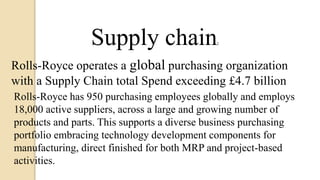 Supply chain:
Rolls-Royce operates a global purchasing organization
with a Supply Chain total Spend exceeding £4.7 billion
Rolls-Royce has 950 purchasing employees globally and employs
18,000 active suppliers, across a large and growing number of
products and parts. This supports a diverse business purchasing
portfolio embracing technology development components for
manufacturing, direct finished for both MRP and project-based
activities.
 