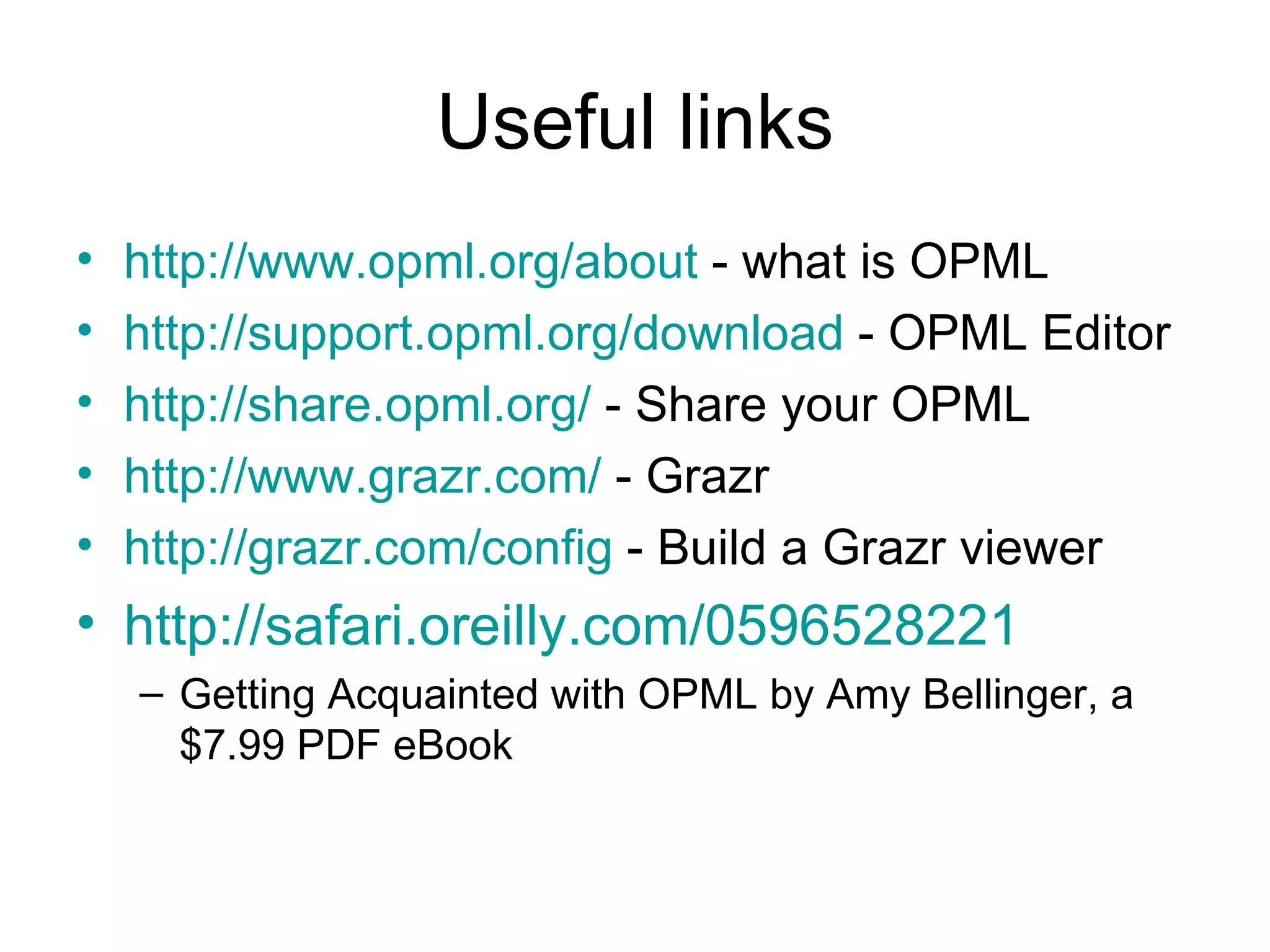 Useful links http://www.opml.org/about - what is OPML http://support.opml.org/download - OPML Editor http://share.opml.org/ - Share your OPML http:// www.grazr.com / - Grazr http://grazr.com/config - Build a Grazr viewer http://safari.oreilly.com/0596528221 Getting Acquainted with OPML by Amy Bellinger, a $7.99 PDF eBook