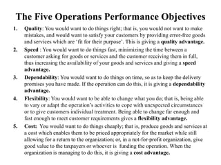 The Five Operations Performance Objectives
1. Quality: You would want to do things right; that is, you would not want to make
mistakes, and would want to satisfy your customers by providing error-free goods
and services which are ‘fit for their purpose’. This is giving a quality advantage.
2. Speed : You would want to do things fast, minimizing the time between a
customer asking for goods or services and the customer receiving them in full,
thus increasing the availability of your goods and services and giving a speed
advantage.
3. Dependability: You would want to do things on time, so as to keep the delivery
promises you have made. If the operation can do this, it is giving a dependability
advantage.
4. Flexibility: You would want to be able to change what you do; that is, being able
to vary or adapt the operation’s activities to cope with unexpected circumstances
or to give customers individual treatment. Being able to change far enough and
fast enough to meet customer requirements gives a flexibility advantage.
5. Cost: You would want to do things cheaply; that is, produce goods and services at
a cost which enables them to be priced appropriately for the market while still
allowing for a return to the organization; or, in a not-for-profit organization, give
good value to the taxpayers or whoever is funding the operation. When the
organization is managing to do this, it is giving a cost advantage.
 