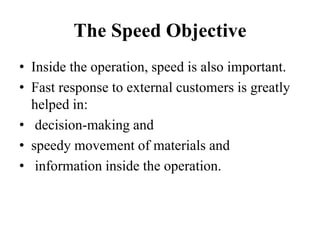 The Speed Objective
• Inside the operation, speed is also important.
• Fast response to external customers is greatly
helped in:
• decision-making and
• speedy movement of materials and
• information inside the operation.
 