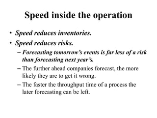 Speed inside the operation
• Speed reduces inventories.
• Speed reduces risks.
– Forecasting tomorrow’s events is far less of a risk
than forecasting next year’s.
– The further ahead companies forecast, the more
likely they are to get it wrong.
– The faster the throughput time of a process the
later forecasting can be left.
 