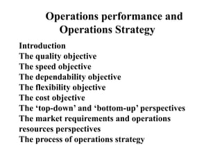 Operations performance and
Operations Strategy
Introduction
The quality objective
The speed objective
The dependability objective
The flexibility objective
The cost objective
The ‘top-down’ and ‘bottom-up’ perspectives
The market requirements and operations
resources perspectives
The process of operations strategy
 