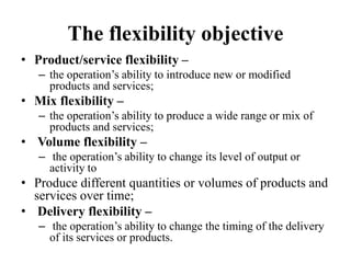 The flexibility objective
• Product/service flexibility –
– the operation’s ability to introduce new or modified
products and services;
• Mix flexibility –
– the operation’s ability to produce a wide range or mix of
products and services;
• Volume flexibility –
– the operation’s ability to change its level of output or
activity to
• Produce different quantities or volumes of products and
services over time;
• Delivery flexibility –
– the operation’s ability to change the timing of the delivery
of its services or products.
 