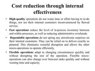 Cost reduction through internal
effectiveness
• High-quality operations do not waste time or effort having to re-do
things, nor are their internal customers inconvenienced by flawed
service.
• Fast operations reduce the level of in-process inventory between
and within processes, as well as reducing administrative overheads.
• Dependable operations do not spring any unwelcome surprises on
their internal customers. They can be relied on to deliver exactly as
planned. This eliminates wasteful disruption and allows the other
micro-operations to operate efficiently.
• Flexible operations adapt to changing circumstances quickly and
without disrupting the rest of the operation. Flexible micro-
operations can also change over between tasks quickly and without
wasting time and capacity.
 
