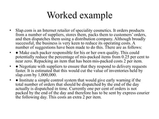 Worked example
• Slap.com is an Internet retailer of speciality cosmetics. It orders products
from a number of suppliers, stores them, packs them to customers’ orders,
and then dispatches them using a distribution company. Although broadly
successful, the business is very keen to reduce its operating costs. A
number of suggestions have been made to do this. There are as follows:
• ● Make each packer responsible for his or her own quality. This could
potentially reduce the percentage of mis-packed items from 0.25 per cent to
near zero. Repacking an item that has been mis-packed costs 2 per item.
• ● Negotiate with suppliers to ensure that they respond to delivery requests
faster. It is estimated that this would cut the value of inventories held by
slap.com by 1,000,000.
• ● Institute a simple control system that would give early warning if the
total number of orders that should be dispatched by the end of the day
actually is dispatched in time. Currently one per cent of orders is not
packed by the end of the day and therefore has to be sent by express courier
the following day. This costs an extra 2 per item.
 