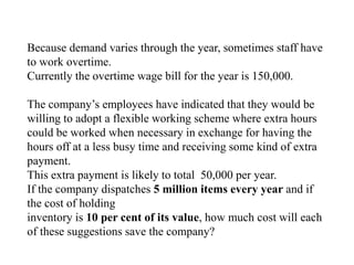 Because demand varies through the year, sometimes staff have
to work overtime.
Currently the overtime wage bill for the year is 150,000.
The company’s employees have indicated that they would be
willing to adopt a flexible working scheme where extra hours
could be worked when necessary in exchange for having the
hours off at a less busy time and receiving some kind of extra
payment.
This extra payment is likely to total 50,000 per year.
If the company dispatches 5 million items every year and if
the cost of holding
inventory is 10 per cent of its value, how much cost will each
of these suggestions save the company?
 