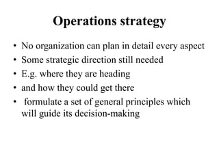 Operations strategy
• No organization can plan in detail every aspect
• Some strategic direction still needed
• E.g. where they are heading
• and how they could get there
• formulate a set of general principles which
will guide its decision-making
 