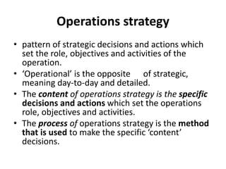 Operations strategy
• pattern of strategic decisions and actions which
set the role, objectives and activities of the
operation.
• ‘Operational’ is the opposite of strategic,
meaning day-to-day and detailed.
• The content of operations strategy is the specific
decisions and actions which set the operations
role, objectives and activities.
• The process of operations strategy is the method
that is used to make the specific ‘content’
decisions.
 
