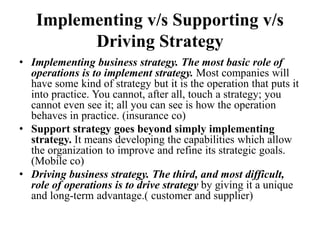 Implementing v/s Supporting v/s
Driving Strategy
• Implementing business strategy. The most basic role of
operations is to implement strategy. Most companies will
have some kind of strategy but it is the operation that puts it
into practice. You cannot, after all, touch a strategy; you
cannot even see it; all you can see is how the operation
behaves in practice. (insurance co)
• Support strategy goes beyond simply implementing
strategy. It means developing the capabilities which allow
the organization to improve and refine its strategic goals.
(Mobile co)
• Driving business strategy. The third, and most difficult,
role of operations is to drive strategy by giving it a unique
and long-term advantage.( customer and supplier)
 