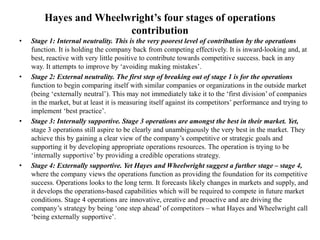 Hayes and Wheelwright’s four stages of operations
contribution
• Stage 1: Internal neutrality. This is the very poorest level of contribution by the operations
function. It is holding the company back from competing effectively. It is inward-looking and, at
best, reactive with very little positive to contribute towards competitive success. back in any
way. It attempts to improve by ‘avoiding making mistakes’.
• Stage 2: External neutrality. The first step of breaking out of stage 1 is for the operations
function to begin comparing itself with similar companies or organizations in the outside market
(being ‘externally neutral’). This may not immediately take it to the ‘first division’ of companies
in the market, but at least it is measuring itself against its competitors’ performance and trying to
implement ‘best practice’.
• Stage 3: Internally supportive. Stage 3 operations are amongst the best in their market. Yet,
stage 3 operations still aspire to be clearly and unambiguously the very best in the market. They
achieve this by gaining a clear view of the company’s competitive or strategic goals and
supporting it by developing appropriate operations resources. The operation is trying to be
‘internally supportive’ by providing a credible operations strategy.
• Stage 4: Externally supportive. Yet Hayes and Wheelwright suggest a further stage – stage 4,
where the company views the operations function as providing the foundation for its competitive
success. Operations looks to the long term. It forecasts likely changes in markets and supply, and
it develops the operations-based capabilities which will be required to compete in future market
conditions. Stage 4 operations are innovative, creative and proactive and are driving the
company’s strategy by being ‘one step ahead’ of competitors – what Hayes and Wheelwright call
‘being externally supportive’.
 